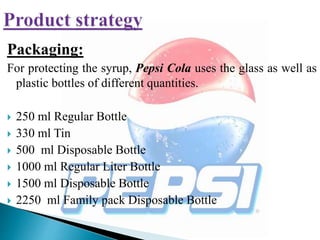 Packaging:
For protecting the syrup, Pepsi Cola uses the glass as well as
plastic bottles of different quantities.
 250 ml Regular Bottle
 330 ml Tin
 500 ml Disposable Bottle
 1000 ml Regular Liter Bottle
 1500 ml Disposable Bottle
 2250 ml Family pack Disposable Bottle
 