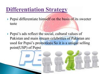 Pepsi differentiate himself on the basis of its sweeter
taste
 Pepsi’s ads reflect the social, cultural values of
Pakistan and main stream celebrities of Pakistan are
used for Pepsi’s promotions So it is a unique selling
point(USP) of Pepsi
 