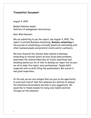 Transmittal Document:


August 4, 2010

Madam Nasreen Saeed
Institute of management and sciences

Dear Miss Nasreen:

We are submitting to you the report, due August 4, 2010. The
report is entitled Business networking. Business networking is
the process of establishing a mutually beneficial relationship with
other business people and potential clients and/or customers.

We have found all the relevant data related to Business
networking on internet where we have faced some problems,
sometimes the related linked was not found, sometimes load
shedding wasted our lot of time to develop our report but we give
our all to make this report more professional. People didn’t
cooperate with us while filling the questionnaire. But overall it
was great experience.


At the end, we are very obliged that you give us the opportunity
to work such kind of task that enhances our abilities to analyze
the situations and problems and able to give suggestions. We
would like to thanks madam for being very helpful and kind
through out the semester.




1
 