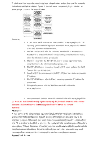 A lot of what has been discussed may be a bit confusing, so lets do a real life example.
In the flowchart below labeled Figure 1, you will see a computer trying to connect to
www.google.com and the steps it takes.
Example
1. A User opens a web browser and tries to connect to www.google.com. The
operating system not knowing the IP Address for www.google.com, asks the
ISP’s DNS Server for this information.
2. The ISP’s DNS Server does not know this information, so it connects to a
Root Server to find out what name server, running somewhere in the world,
know the information about google.com.
3. The Root Server tells the ISP’s DNS Server to contact a particular name
server that knows the information about google.com.
4. The ISP’s DNS Server connects to Google’s DNS server and asks for the IP
Address for www.google.com.
5. Google’s DNS Server responds to the ISP’s DNS server with the appropriate
IP Address.
6. The ISP’s DNS Server tells the User’s operating system the IP Address for
google.com.
7. The operating system tells the Web Browser the IP Address for
www.google.com.
1. The web browser connects and starts communication with www.google.com.
(c) What is a mail server? Briefly explain specifying the protocols involved, how a sender
can send a mail to the server and the recipient retrieves it from the server?
Solution:
Mail server
A mail server is the computerized equivalent of your friendly neighborhood mailman.
Every email that is sent passes through a series of mail servers along its way to its
intended recipient. Although it may seem like a message is sent instantly – zipping from
one PC to another in the blink of an eye – the reality is that a complex series of transfers
takes place. Without this series of mail servers, you would only be able to send emails to
people whose email address domains matched your own – i.e., you could only send
messages from one example.com account to another example.com account.
Types of Mail Servers
 