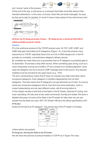 and “receive” parts of the process.
At the end of the day, a mail server is a computer that helps move files along to their
intended destinations. In this case, of course, those files are email messages. As easy
as they are to take for granted, it’s smart to have a basic grasp of how mail servers work.
(d) Draw the IP datagram header format. ―IP datagram has a checksum field still its
called unreliable protocol.‖ Justify.
Solution:
IP is the workhorse protocol of the TCP/IP protocol suite. All TCP, UDP, ICMP, and
IGMP data gets transmitted as IP datagrams (Figure 1.4). A fact that amazes many
newcomers to TCP/IP, especially those from an X.25 or SNA background, is that IP
provides an unreliable, connectionless datagram delivery service.
By unreliable we mean there are no guarantees that an IP datagram successfully gets to
its destination. IP provides a best effort service. When something goes wrong, such as a
router temporarily running out of buffers, IP has a simple error handling algorithm: throw
away the datagram and try to send an ICMP message back to the source. Any required
reliability must be provided by the upper layers (e.g., TCP).
The term connectionless means that IP does not maintain any state information about
successive datagrams. Each datagram is handled independently from all other
datagrams. This also means that IP datagrams can get delivered out of order. If a source
sends two consecutive datagrams (first A, then B) to the same destination, each is
routed independently and can take different routes, with B arriving before A.
In this chapter we take a brief look at the fields in the IP header, describe IP routing, and
cover subnetting. We also look at two useful commands: ifconfig and netstat. We leave a
detailed discussion of some of the fields in the IP header for later when we can see
exactly how the fields are used. RFC 791 [Postel 1981a] is the official specification of IP.
IP Header
shows the format of an IP datagram. The normal size of the IP header is 20 bytes,
unless options are present.
IP datagram, showing the fields in the IP header.
We will show the pictures of protocol headers in TCP/IP as in Figure The most
 