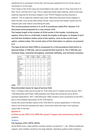 significant bit is numbered 0 at the left, and the least significant bit of a 32-bit value is
numbered 31 on the right.
The 4 bytes in the 32-bit value are transmitted in the order: bits 0-7 first, then bits 8-15,
then 16-23, and bits 24-31 last. This is called big endian byte ordering, which is the byte
ordering required for all binary integers in the TCP/IP headers as they traverse a
network. This is called the network byte order. Machines that store binary integers in
other formats, such as the little endian format, must convert the header values into the
network byte order before transmitting the data.
The current protocol version is 4, so IP is sometimes called IPv4. Section 3.10
discusses some proposals for a new version of IP.
The header length is the number of 32-bit words in the header, including any
options. Since this is a 4-bit field, it limits the header to 60 bytes. In Chapter 8 we’ll
see that this limitation makes some of the options, such as the record route
option, useless today. The normal value of this field (when no options are present)
is 5.
The type-of-service field (TOS) is composed of a 3-bit precedence field (which is
ignored today), 4 TOS bits, and an unused bit that must be 0. The 4 TOS bits are:
minimize delay, maximize throughput, maximize reliability, and minimize monetary
cost.
Recommended values for type-of-service field.
Only 1 of these 4 bits can be turned on. If all 4 bits are 0 it implies normal service. RFC
1340 [Reynolds and Postel 1992] specifies how these bits should be set by all the
standard applications. RFC 1349 [Almquist 1992] contains some corrections to this RFC,
and a more detailed description of the TOS feature.
shows the recommended values of the TOS field for various applications. In the final
column we show the hexadecimal value, since that’s what we’ll see in the tcpdump
output later in the text.
Question 4:
(a) What are the NTFS, FAT, HPFS file systems? Compare and contrast between these file
systems.
Solution:
File Systems (FAT, HPFS, NTFS)
At the BIOS level, a disk partition contains sectors numbered 0, 1, etc. Without additional
support, each partition would be one large dataset. Operating systems add a directory
 