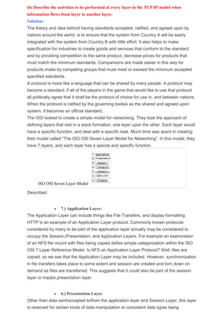 (b) Describe the activities to be performed at every layer in the TCP/IP model when
information flows from layer to another layer.
Solution:
The theory and idea behind having standards accepted, ratified, and agreed upon by
nations around the world, is to ensure that the system from Country A will be easily
integrated with the system from Country B with little effort. It also helps to make
specification for industries to create goods and services that conform to the standard
and by providing competition to the same product, decrease prices for products that
must match the minimum standards. Comparisons are made easier in this way for
products made by competing groups that must meet or exceed the minimum accepted
specified standards.
A protocol is more like a language that can be shared by many people. A protocol may
become a standard, if all of the players in the game that would like to use that protocol
all politically agree that it shall be the protocol of choice for use in, and between nations.
When the protocol is ratified by the governing bodies as the shared and agreed upon
system, it becomes an official standard..
The ISO looked to create a simple model for networking. They took the approach of
defining layers that rest in a stack formation, one layer upon the other. Each layer would
have a specific function, and deal with a specific task. Much time was spent in creating
their model called “The ISO OSI Seven Layer Model for Networking”. In this model, they
have 7 layers, and each layer has a special and specific function.
ISO OSI Seven Layer Model
Described:
 7.) Application Layer:
The Application Layer can include things like File Transfers, and display formatting.
HTTP is an example of an Application Layer protocol. Commonly known protocols
considered by many to be part of the application layer actually may be considered to
occupy the Session,Presentation, and Application Layers. For example an examination
of an NFS file mount with files being copied defies simple categorization within the ISO
OSI 7 Layer Reference Model. Is NFS an Application Layer Protocol? Well, files are
copied, so we see that the Application Layer may be included. However, synchronization
in file transfers takes place to some extent and session are created and torn down on
demand as files are transferred. This suggests that it could also be part of the session
layer or maybe presentation layer.
 6.) Presentation Layer
Other than data sent/accepted to/from the application layer and Session Layer, this layer
is reserved for certain kinds of data manipulation or consistent data types being
 