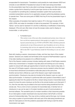 encapsulated for transmission. Translations could possibly be made between ASCII and
Unicode or even EBCIDIC if hexadecimal values for letter were being transmitted.
It is the presentation layer that is also able to exchange messages and often dynamically
create a syntax that is shared by it and its peer layer service on the remote stack.
It is possible for something like a database translation system that could provide a
consistent presentation service for an application program performing database queries
to operate here. There are some parts of OBDC that may fit into the presentation layer in
this respect.
Other examples of translation that might be made to “fit” in this layer include vt100,
vt220, HTML and codes for translation of data to be presented. FOr example, in html,
“&amp;” can be used to represent “&” and this is effectively a modification of data being
displayed. (The end user often does not see the escape codes used to display an
inverse letter, or odd symbol.)
 5.) Session Layer:
This section is one of the most often misunderstood sections since it does not
have an obvious separate protocol when people try to apply it to a common
layered system that may use TCP/IP or IPX/SPX. Often with these protocols
and protocols on top of these protocols, layer boundaries are not so obvious.
In examining what services are supposed to take place here according to the
ISO in this OSI 7 Layer Reference model for Networking we can see a short
list.
Deal with creating a session, transmission of data, and then tear down of the created
session. Sessions are created and terminated at the request of thePresentation Layer as
it has data needing to be passed on to a different location.
Part of the Session creation process includes dealing with cases of Half Duplex sessions
where only a transmission or reception may take place and working out a turn sharing
system to ensure both sides get opportunities to transmit as they need to relay data. In
the case of Full Duplex support, a discovery process may be needed to allow this layer
to know that bi-directional conversations make take place at the same time.
Another service that is offered as a part of the Session Layer might include data
synchronization. Checksums may also be included at the Session Layer as a part of
data synchronization. A checksum is performed after each packet is transmitted to see if
applying the data from the packet to the file or stream being moved or transmitted would
cause it to have the same checksum as the file on the remote location up to that point. If
it is, then the new data may be added to the local machine being transferred from the
remote site. This is a form of error correction for transmitted data. A familiar form of
checksums in use can be seen in Z-modem transfers as part of communications or
terminal software. The wonderful part of z-modem transfers is that it becomes possible
for an interrupted z-modem download to be resumed where it left off with a minimal
amount of retransmitted data. This may not be a method used at this layer, but it shows
how using a system of synchronization with each part of the data being transferred can
allow for interruptions to limit the problems associated with having to start the whole
transmission over again.
 
