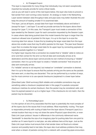  4.) Transport Layer:
This layer is responsible for many things that individually may not seem exceptionally
important but actually provide for some critical needs.
Just as you will read in some of the next layers below, this layer also looks to prevent a
fast sender from over-running a slow receiver. An analogy is made in the Networking
Layer section between data throughput rates and pipe sizes may better illustrate this and
keep the amount of reading smaller if it is examined later.
This layer, just as all layers, accept data from layer immediately above and below it
(except for layer 1, and layer 7) as well as provide services for the layers above them
(except for Layer 7.) In this case, the Transport Layer must create a connection of the
type needed by the Session Layer for each connection requested by the Session Layer.
In cases where data being pushed down this model towards this layer is larger than the
maximum allowed size of packets for this layer, it is up to this layer to re-size the
incoming data from above. It does this by breaking the larger sized data from the layer
above into smaller sizes that may fit within packets for this layer. The peer level Session
Layer then re-creates the larger sized data for its upper layer by connecting payloads of
separate packets together in a “stream”.
If a higher layer requires that a connection be created that is “reliable” (able to notice an
error and then correct for the error so that all data sent eventually arrives at its
destination) and the above layer cannot provide its own method of ensuring a “reliable”
connection, then it is up to this layer to create a “reliable connection” that ensures all
data sent eventually arrives.
If a “reliable” service is not required, but instead an “unreliable” connection is desired,
then it is up to this layer to ensure that the packets arriving are the same as the packets
that were sent, or else they are discarded. This can be performed by a number of ways,
but the most common is to use special checksums (explained in a lower layer below
this.)
(Described Later: Brief summary) Both reliable and unreliable connections may use
something called a checksum (explained later in this page) If a packets computed
checksum matches its carried checksum, then the packet may be considered valid, and
have its payload passed on up to a higher layer. If the checksums do not match, then the
packet may be discarded.
 3.) Networking Layer:
It is the opinion of one of my associates that this layer is potentially the most complex of
all the layers due to the issues that it must address. Most importantly: routing. This layer
is responsible primarily with routing of data from the layer above (Transport Layer) to a
remote location that may or may not share the same Physical Layer-direct-link, or even
Data Link Layer protocol. Issues in differences in the commonly referenced name
“bandwidth” to describe the size of an imaginary pipe for pushing data from one point to
another as if it were liquid in a real pipe, are also address here at this layer. Just as the
Data Link Layer below must ensure that a fast sender does not flood-out a slower
receiver and possibly lead to lost data, this layer also must address problems that may
exist when a stream of packets coming form a network with unused big pipes encounters
 