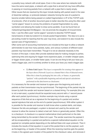 a possibly busy network with small pipes. Even in the case where two networks both
have the same sized pipes, a network with a pipe that is almost full may have difficulties
in passing on incoming packets from a network with a pipe that is nearly empty.
Other issues that are resolved by this layer include dealing with packet sized in the case
of dissimilar settings, or protocols between networks forcing the size of a packet to
become smaller before being passed on (called fragmentation in IP of the TCP/IP suite
of protocols). (Part of another document goes to better describe this using the often used
“carrier pigeon” lesson to convey the problems of packet fragmentation by using
symbolism and allowing the reader to draw some parallels. It can be found here at
/networking/integrated.html#pigeon. I do not promote the slaughter of innocent birds
here. I use the often-used “carrier pigeon” scenario to describe TCP/IP based
transmissions of data but extend it to include packet fragmentation. The idea is to use a
pre-exiting model for teaching that the user may know, and extend it to also include the
special case of fragmentation.)
Often some sort of accounting mechanisms are included at this layer to allow a network
administrator to see how many packets, bytes, and various numbers of different sized
packets may have been transmitted. Though it is not an absolute necessity to the
function of this layer, it does often provide statistical data for making charges to parties,
optimizing links and arguing for bigger more expensive pipes, or smaller cheaper pipes,
or bigger slower pipes, or smaller faster pipes. It can be one thing to tell your boss you
need a bigger pipe, and it is entirely another to show your boss you need a bigger pipe.
 2.) Data Link Layer: This layer is responsible for creating what appears to
the layer above (Network Layer) as a channel that is free of detected errors.
Often this is done by packaging bits into cells, or frames, or generically
“packets” with a predictable beginning and end and special calculations
performed on the data known as checksums.
It is necessary for the sender and receiver to agree upon the beginning and ends of
packets so their transmission may be synchronized. The beginning of the packet may be
known by both the sender and receiver based on a shared timing. For example (this one
is not a real-case), a packet should be expected every second with a 1 second pause
after each packet (synchronous). Another example may include using a special
sequence of bits that act as a signature for the beginning of a packet and another
special signature that acts as the end of a packet (asynchronous). With either system it
is possible for the sender and receiver to both know when a packet starts, and stops.
However the bits are packaged, a system is devised and used by the sender and
receiver to allow the receiver to detect a bad cell, frame or generically packet. Often this
is a checksum. A checksum is a special mathematical check performed on the data
being transmitted by the sender’s Data Link Layer. The sender examines the payload it
will be encapsulating in a packet and performs a special mathematical equation on the
payload (or complete packet depending on the defined Data Link Layer protocol). Then it
includes the results of that equation in a part of the packet that is not the payload, such
as the beginning, or header of the packet. When the receiving machine gets the packet,
it looks in the agreed upon location of the packet for the checksum value, and removes it
 