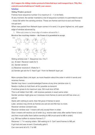 (b) Compare the sliding window protocol of data link layer and transport layer. Why flow
control is used at both layers? Justify your answer.
Solution:
Sliding Window protocol
Frames have sequence number 0 to maximum 2n - 1 (n bit field).
At any moment, the sender maintains a list of sequence numbers it is permitted to send
– these fall within the sending window. These are frames sent-but-no-ack and frames
not-yet-sent.
When new packet from Network layer comes in to send, it is given highest no, and upper
edge of window advanced by
1. When ack comes in, lower edge of window advanced by 1.
Receiver has receiving window – the frames it is permitted to accept.
Sliding window size 1. Sequence nos. 0 to 7.
(a) At start. Receiver waits for 0.
(b) Sender sends 0.
(c) Receiver receives 0. Waits for 1.
(d) Sender got ack for 0. Hasn’t got 1 from its Network layer yet.
More complex Data Link layer, as more freedom about the order in which it sends and
receives frames.
Sender may have n unacknowledged frames at any time (window size n).
Needs n buffers to hold them all for possible re-transmit.
If window grows to its maximum size, DA must shut off NA.
This is all hidden from NB – still receives packets in exact same order.
Sender window might grow as it receives more frames to send and still has ones un-
ack’ed.
Starts with nothing to send, then NA gives it frames to send.
Later, window may shrink as frames are ack-ed and NA has no more.
Receiver window constant size.
Receiver window size 1 means will only accept them in order.
Size n means will receive out of order (e.g. receive later ones after earlier frame is lost)
and then must buffer them before sending to NB (must send to NB in order).
e.g. DB has buffers to receive frames 0..7
Receives 1..7 in varying orders. Still waiting on 0. Can’t send frames to NB yet.
0 got lost and was re-sent. Eventually gets 0.
Can now send all of 0..7 to NB
 