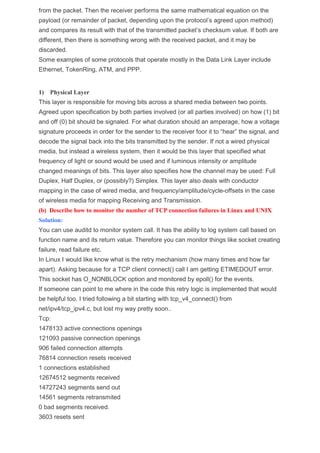 from the packet. Then the receiver performs the same mathematical equation on the
payload (or remainder of packet, depending upon the protocol’s agreed upon method)
and compares its result with that of the transmitted packet’s checksum value. If both are
different, then there is something wrong with the received packet, and it may be
discarded.
Some examples of some protocols that operate mostly in the Data Link Layer include
Ethernet, TokenRing, ATM, and PPP.
1) Physical Layer
This layer is responsible for moving bits across a shared media between two points.
Agreed upon specification by both parties involved (or all parties involved) on how (1) bit
and off (0) bit should be signaled. For what duration should an amperage, how a voltage
signature proceeds in order for the sender to the receiver foor it to “hear” the signal, and
decode the signal back into the bits transmitted by the sender. If not a wired physical
media, but instead a wireless system, then it would be this layer that specified what
frequency of light or sound would be used and if luminous intensity or amplitude
changed meanings of bits. This layer also specifies how the channel may be used: Full
Duplex, Half Duplex, or (possibly?) Simplex. This layer also deals with conductor
mapping in the case of wired media, and frequency/amplitude/cycle-offsets in the case
of wireless media for mapping Receiving and Transmission.
(b) Describe how to monitor the number of TCP connection failures in Linux and UNIX
Solution:
You can use auditd to monitor system call. It has the ability to log system call based on
function name and its return value. Therefore you can monitor things like socket creating
failure, read failure etc.
In Linux I would like know what is the retry mechanism (how many times and how far
apart). Asking because for a TCP client connect() call I am getting ETIMEDOUT error.
This socket has O_NONBLOCK option and monitored by epoll() for the events.
If someone can point to me where in the code this retry logic is implemented that would
be helpful too. I tried following a bit starting with tcp_v4_connect() from
net/ipv4/tcp_ipv4.c, but lost my way pretty soon..
Tcp:
1478133 active connections openings
121093 passive connection openings
906 failed connection attempts
76814 connection resets received
1 connections established
12674512 segments received
14727243 segments send out
14561 segments retransmited
0 bad segments received.
3603 resets sent
 