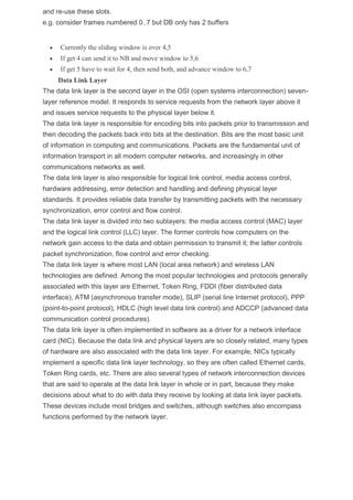 and re-use these slots.
e.g. consider frames numbered 0..7 but DB only has 2 buffers
 Currently the sliding window is over 4,5
 If get 4 can send it to NB and move window to 5,6
 If get 5 have to wait for 4, then send both, and advance window to 6,7
Data Link Layer
The data link layer is the second layer in the OSI (open systems interconnection) seven-
layer reference model. It responds to service requests from the network layer above it
and issues service requests to the physical layer below it.
The data link layer is responsible for encoding bits into packets prior to transmission and
then decoding the packets back into bits at the destination. Bits are the most basic unit
of information in computing and communications. Packets are the fundamental unit of
information transport in all modern computer networks, and increasingly in other
communications networks as well.
The data link layer is also responsible for logical link control, media access control,
hardware addressing, error detection and handling and defining physical layer
standards. It provides reliable data transfer by transmitting packets with the necessary
synchronization, error control and flow control.
The data link layer is divided into two sublayers: the media access control (MAC) layer
and the logical link control (LLC) layer. The former controls how computers on the
network gain access to the data and obtain permission to transmit it; the latter controls
packet synchronization, flow control and error checking.
The data link layer is where most LAN (local area network) and wireless LAN
technologies are defined. Among the most popular technologies and protocols generally
associated with this layer are Ethernet, Token Ring, FDDI (fiber distributed data
interface), ATM (asynchronous transfer mode), SLIP (serial line Internet protocol), PPP
(point-to-point protocol), HDLC (high level data link control) and ADCCP (advanced data
communication control procedures).
The data link layer is often implemented in software as a driver for a network interface
card (NIC). Because the data link and physical layers are so closely related, many types
of hardware are also associated with the data link layer. For example, NICs typically
implement a specific data link layer technology, so they are often called Ethernet cards,
Token Ring cards, etc. There are also several types of network interconnection devices
that are said to operate at the data link layer in whole or in part, because they make
decisions about what to do with data they receive by looking at data link layer packets.
These devices include most bridges and switches, although switches also encompass
functions performed by the network layer.
 