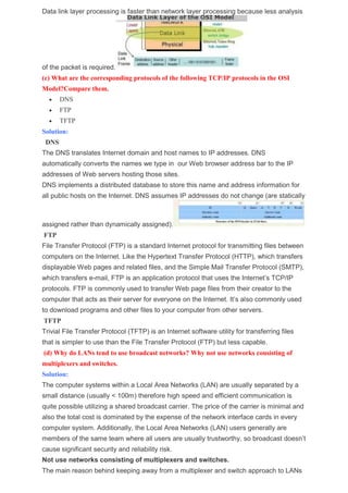 Data link layer processing is faster than network layer processing because less analysis
of the packet is required.
(c) What are the corresponding protocols of the following TCP/IP protocols in the OSI
Model?Compare them.
 DNS
 FTP
 TFTP
Solution:
DNS
The DNS translates Internet domain and host names to IP addresses. DNS
automatically converts the names we type in our Web browser address bar to the IP
addresses of Web servers hosting those sites.
DNS implements a distributed database to store this name and address information for
all public hosts on the Internet. DNS assumes IP addresses do not change (are statically
assigned rather than dynamically assigned).
FTP
File Transfer Protocol (FTP) is a standard Internet protocol for transmitting files between
computers on the Internet. Like the Hypertext Transfer Protocol (HTTP), which transfers
displayable Web pages and related files, and the Simple Mail Transfer Protocol (SMTP),
which transfers e-mail, FTP is an application protocol that uses the Internet’s TCP/IP
protocols. FTP is commonly used to transfer Web page files from their creator to the
computer that acts as their server for everyone on the Internet. It’s also commonly used
to download programs and other files to your computer from other servers.
TFTP
Trivial File Transfer Protocol (TFTP) is an Internet software utility for transferring files
that is simpler to use than the File Transfer Protocol (FTP) but less capable.
(d) Why do LANs tend to use broadcast networks? Why not use networks consisting of
multiplexers and switches.
Solution:
The computer systems within a Local Area Networks (LAN) are usually separated by a
small distance (usually < 100m) therefore high speed and efficient communication is
quite possible utilizing a shared broadcast carrier. The price of the carrier is minimal and
also the total cost is dominated by the expense of the network interface cards in every
computer system. Additionally, the Local Area Networks (LAN) users generally are
members of the same team where all users are usually trustworthy, so broadcast doesn’t
cause significant security and reliability risk.
Not use networks consisting of multiplexers and switches.
The main reason behind keeping away from a multiplexer and switch approach to LANs
 