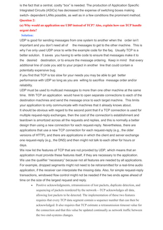 is the fact that a central, costly “box” is needed. The production of Application Specific
Integrated Circuits (ASICs) has decreased the expense of switching boxes making
switch- dependent LANs possible, as well as in a few conditions the prominent method.
Question 2:
(a) Why would an application use UDP instead of TCP? Also, explain how can TCP handle
urgent data?
Solution:
UDP is good for sending messages from one system to another when the order isn’t
important and you don’t need all of the messages to get to the other machine. This is
why I’ve only used UDP once to write the example code for the faq. Usually TCP is a
better solution. It saves you having to write code to ensure that messages make it to
the desired destination, or to ensure the message ordering. Keep in mind that every
additional line of code you add to your project in another line that could contain a
potentially expensive bug.
If you find that TCP is too slow for your needs you may be able to get better
performance with UDP so long as you are willing to sacrifice message order and/or
reliability.
UDP must be used to multicast messages to more than one other machine at the same
time. With TCP an application would have to open separate connections to each of the
destination machines and send the message once to each target machine. This limits
your application to only communicate with machines that it already knows about.
It should be obvious with regard to the second point that if a TCP connection is used for
multiple request-reply exchanges, then the cost of the connection’s establishment and
teardown is amortized across all the requests and replies, and this is normally a better
design than using a new connection for each request-reply. Nevertheless, there are
applications that use a new TCP connection for each request-reply (e.g., the older
versions of HTTP), and there are applications in which the client and server exchange
one request-reply (e.g., the DNS) and then might not talk to each other for hours or
days.
We now list the features of TCP that are not provided by UDP, which means that an
application must provide these features itself, if they are necessary to the application.
We use the qualifier “necessary” because not all features are needed by all applications.
For example, dropped segments might not need to be retransmitted for a real-time audio
application, if the receiver can interpolate the missing data. Also, for simple request-reply
transactions, windowed flow control might not be needed if the two ends agree ahead of
time on the size of the largest request and reply.
 Positive acknowledgments, retransmission of lost packets, duplicate detection, and
sequencing of packets reordered by the network—TCP acknowledges all data,
allowing lost packets to be detected. The implementation of these two features
requires that every TCP data segment contain a sequence number that can then be
acknowledged. It also requires that TCP estimate a retransmission timeout value for
the connection and that this value be updated continually as network traffic between
the two end-systems changes.
 