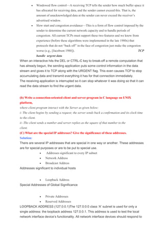  Windowed flow control—A receiving TCP tells the sender how much buffer space it
has allocated for receiving data, and the sender cannot exceed this. That is, the
amount of unacknowledged data at the sender can never exceed the receiver’s
advertised window.
 Slow start and congestion avoidance—This is a form of flow control imposed by the
sender to determine the current network capacity and to handle periods of
congestion. All current TCPs must support these two features and we know from
experience (before these algorithms were implemented in the late 1980s) that
protocols that do not “back off” in the face of congestion just make the congestion
worse (e.g., [Jacobson 1988]). TCP
handle urgent data
When an interactive hits the DEL or CTRL-C key to break-off a remote computation that
has already begun, the sending application puts some control information in the data
stream and gives it to TCP along with the URGENT flag. This even causes TCP to stop
accumulating data and transmit everything it has for that connection immediately.
The receiving application is interrupted so it can stop whatever it was doing so that it can
read the data stream to find the urgent data.
(b) Write a connection-oriented client and server program in C language on UNIX
platform,
where client program interact with the Server as given below:
i- The client begins by sending a request; the server sends back a confirmation and its clock time
to the client.
ii -The client sends a number and server replies as the square of that number to the
client.
(C) What are the special IP addresses? Give the significance of these addresses.
Solution:
There are several IP addresses that are special in one way or another. These addresses
are for special purposes or are to be put to special use.
 Addresses significant to every IP subnet
 Network Address
 Broadcast Address
Addresses significant to individual hosts
 Loopback Address
Special Addresses of Global Significance
 Private Addresses
 Reserved Addresses
LOOPBACK ADDRESS (127.0.0.1)The 127.0.0.0 class ‘A’ subnet is used for only a
single address: the loopback address 127.0.0.1. This address is used to test the local
network interface device’s functionality. All network interface devices should respond to
 