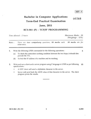9 SET-3

                   Bachelor in Computer Applications
                                                                                    00388
                     Term-End Practical Examination
                                       June, 2011
                  BCS-061 (P) : TCP/IP PROGRAMMING

Time allowed : 2 hours                                                    Maximum Marks : 30
                                                                            (Weightage : 15%)

Note :     There are two compulsory questions, 10 marks each.                10 marks are for
           viva-voce.


1.   Write the following UNIX commands for the following operations :                             5
     (a)   To check the connection working condition between the two hops, it should also
           provide the TTL.
     (b)   To find the IP address of a machine and its marking.


2.   Write and run a client and a server program using C language in UNIX as per following       15
     specifications :
     •     A UDP client will send a alphabetic character to the server.
     •     Server will send back the ASCII value of that character to the server. The client
           program prints the results.




BCS-061 (P)/S3                                  1                                              4,000
 