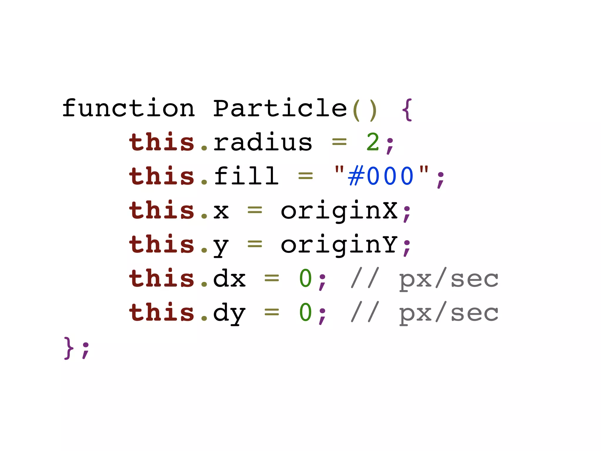 function Particle() {
this.radius = 2;
this.fill = "#000";
this.x = originX;
this.y = originY;
this.dx = 0; // px/sec
this.dy = 0; // px/sec
};
 