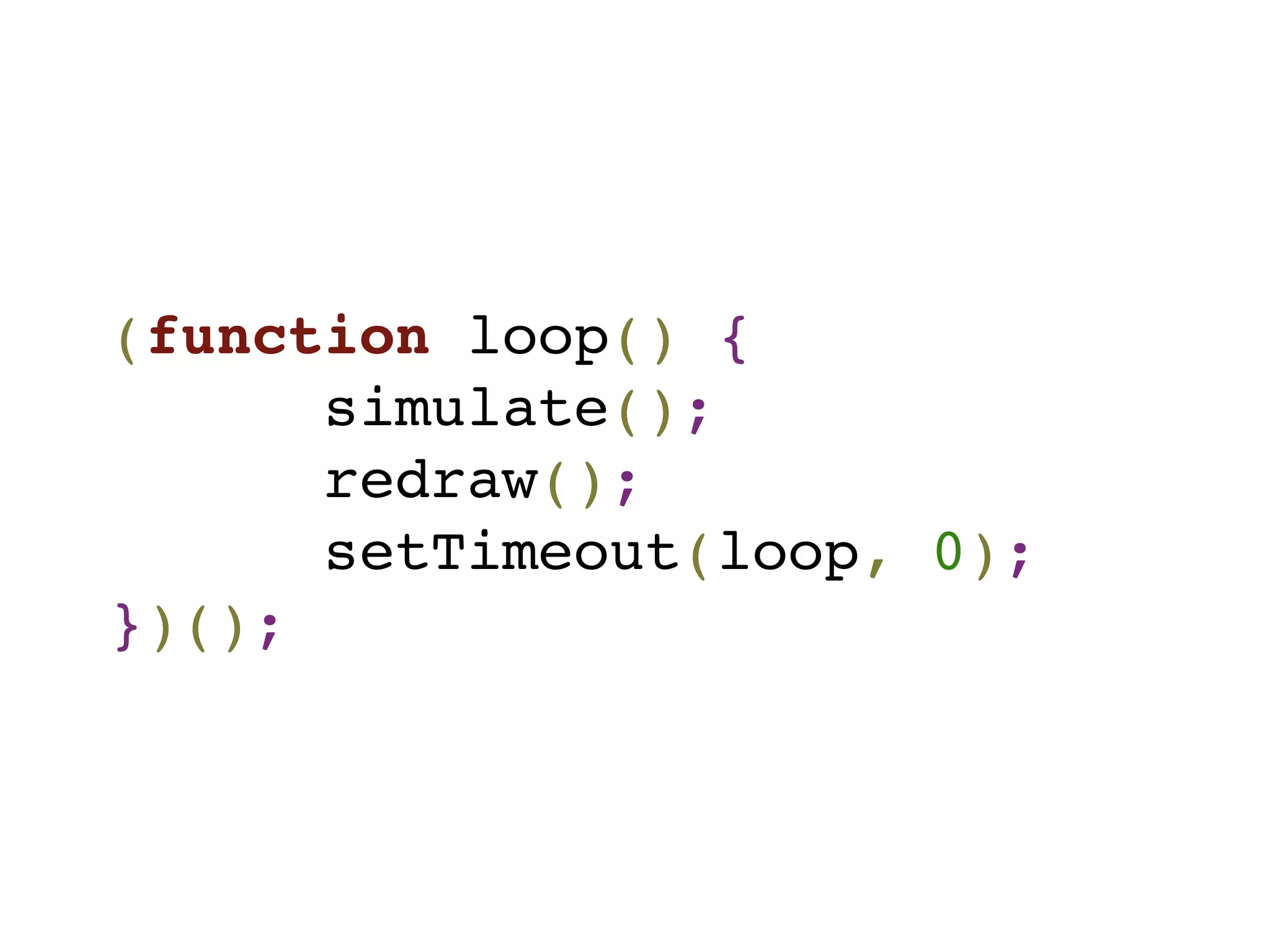 (function loop() {
simulate();
redraw();
setTimeout(loop, 0);
})();
 