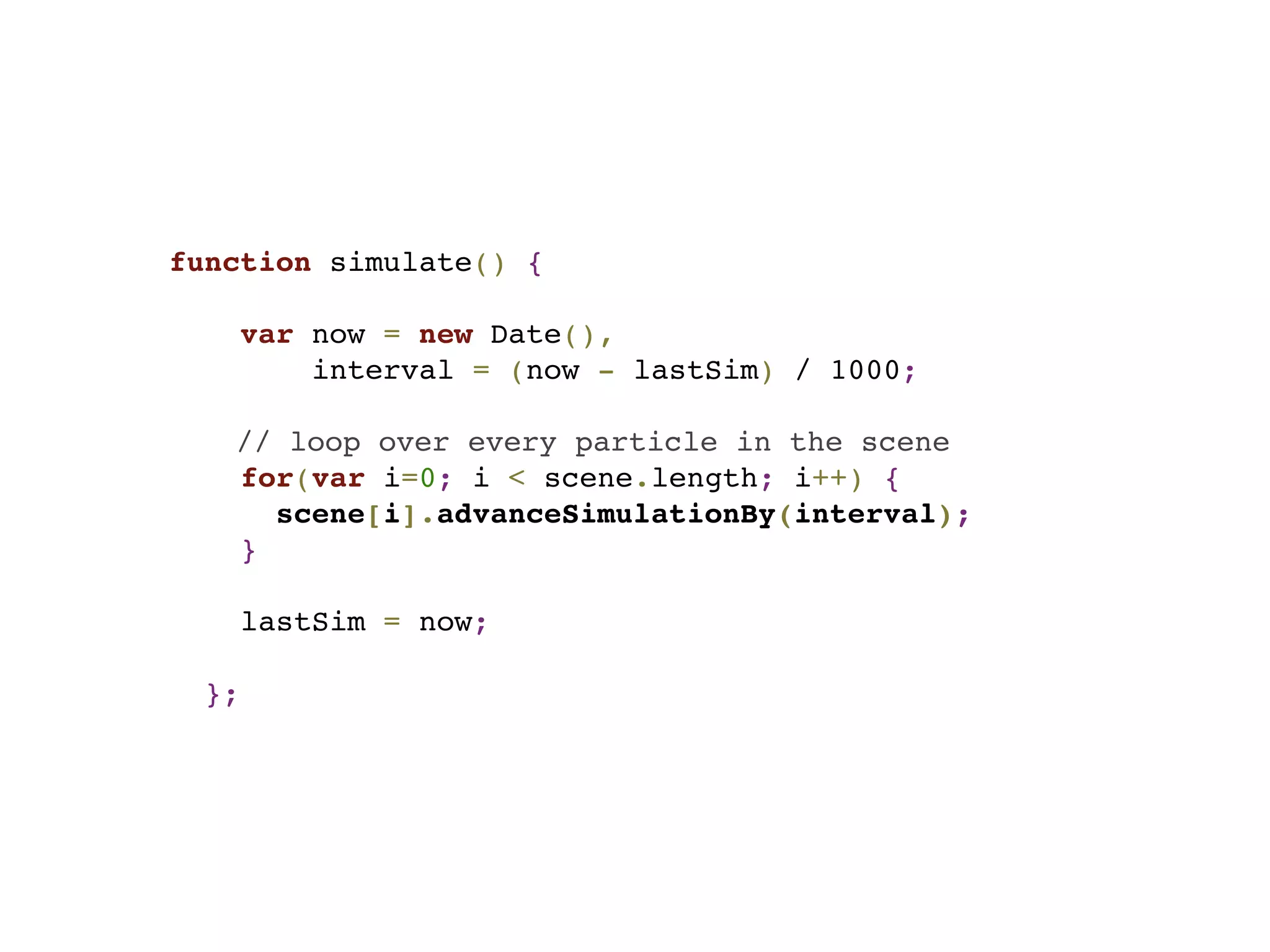 function simulate() {
var now = new Date(),
interval = (now - lastSim) / 1000;
// loop over every particle in the scene
for(var i=0; i < scene.length; i++) {
scene[i].advanceSimulationBy(interval);
}
lastSim = now;
};
 