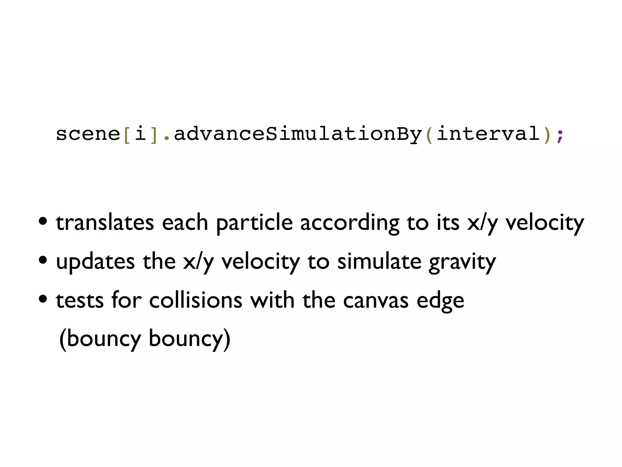 scene[i].advanceSimulationBy(interval);
• translates each particle according to its x/y velocity
• updates the x/y velocity to simulate gravity
• tests for collisions with the canvas edge
(bouncy bouncy)
 