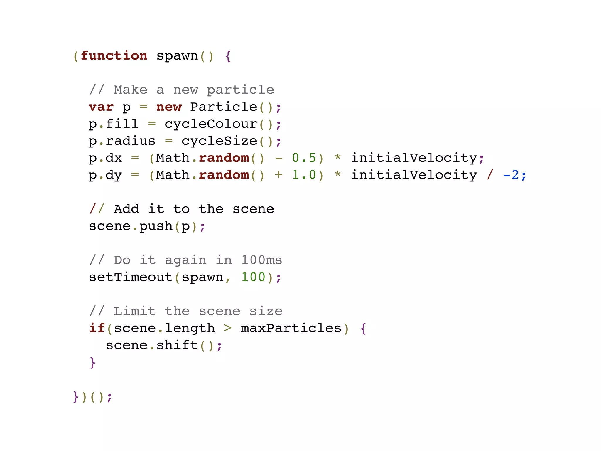 (function spawn() {
// Make a new particle
var p = new Particle();
p.fill = cycleColour();
p.radius = cycleSize();
p.dx = (Math.random() - 0.5) * initialVelocity;
p.dy = (Math.random() + 1.0) * initialVelocity / -2;
  
  // Add it to the scene
scene.push(p);
// Do it again in 100ms
setTimeout(spawn, 100);
// Limit the scene size
if(scene.length > maxParticles) {
scene.shift();
}
})();
 