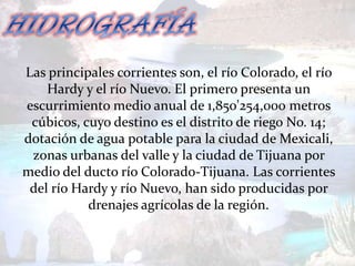 Las principales corrientes son, el río Colorado, el río
    Hardy y el río Nuevo. El primero presenta un
escurrimiento medio anual de 1,850'254,000 metros
 cúbicos, cuyo destino es el distrito de riego No. 14;
dotación de agua potable para la ciudad de Mexicali,
 zonas urbanas del valle y la ciudad de Tijuana por
medio del ducto río Colorado-Tijuana. Las corrientes
 del río Hardy y río Nuevo, han sido producidas por
           drenajes agrícolas de la región.
 