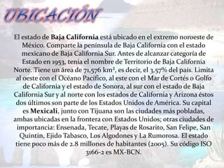 El estado de Baja California está ubicado en el extremo noroeste de
    México. Comparte la península de Baja California con el estado
    mexicano de Baja California Sur. Antes de alcanzar categoría de
    Estado en 1953, tenía el nombre de Territorio de Baja California
Norte. Tiene un área de 71,576 km², es decir, el 3,57% del país. Limita
 al oeste con el Océano Pacífico, al este con el Mar de Cortés o Golfo
    de California y el estado de Sonora, al sur con el estado de Baja
California Sur y al norte con los estados de California y Arizona éstos
 dos últimos son parte de los Estados Unidos de América. Su capital
    es Mexicali, junto con Tijuana son las ciudades más pobladas,
ambas ubicadas en la frontera con Estados Unidos; otras ciudades de
  importancia: Ensenada, Tecate, Playas de Rosarito, San Felipe, San
   Quintín, Ejido Tabasco, Los Algodones y La Rumorosa. El estado
 tiene poco más de 2.8 millones de habitantes (2005). Su código ISO
                           3166-2 es MX-BCN.
 