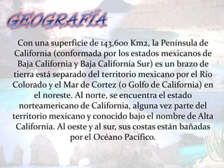 Con una superficie de 143,600 Km2, la Península de
 California (conformada por los estados mexicanos de
  Baja California y Baja California Sur) es un brazo de
tierra está separado del territorio mexicano por el Río
Colorado y el Mar de Cortez (o Golfo de California) en
       el noreste. Al norte, se encuentra el estado
  norteamericano de California, alguna vez parte del
territorio mexicano y conocido bajo el nombre de Alta
 California. Al oeste y al sur, sus costas están bañadas
                 por el Océano Pacífico.
 