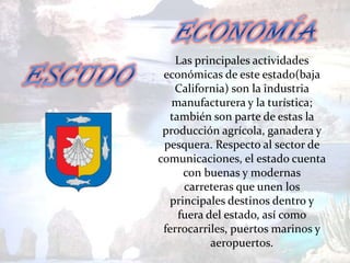 Las principales actividades
 económicas de este estado(baja
    California) son la industria
   manufacturera y la turística;
  también son parte de estas la
 producción agrícola, ganadera y
 pesquera. Respecto al sector de
comunicaciones, el estado cuenta
      con buenas y modernas
      carreteras que unen los
   principales destinos dentro y
    fuera del estado, así como
 ferrocarriles, puertos marinos y
           aeropuertos.
 
