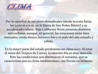 Por la variedad de sus pisos altitudinales (desde la costa hasta
    los 3,100 m.s.n.m. en la Sierra de San Pedro Mártir) y su
  accidentado relieve, Baja California Norte presenta distintos
   microclimas, aunque, en general, las estaciones están bien
marcadas: otoño fresco, invierno frío y el resto del año soleado y
                              cálido.

En la mayor parte del estado predomina un clima seco. Al estar
al norte del Trópico de Cáncer, la estación fría es muy marcada.
    Pero las condiciones son distintas en el noroeste, que se
caracterizan por su clima mediterráneo, con lluvias en invierno.
 