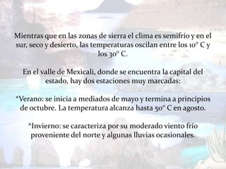 Mientras que en las zonas de sierra el clima es semifrío y en el
sur, seco y desierto, las temperaturas oscilan entre los 10° C y
                            los 30° C.

  En el valle de Mexicali, donde se encuentra la capital del
         estado, hay dos estaciones muy marcadas:

*Verano: se inicia a mediados de mayo y termina a principios
 de octubre. La temperatura alcanza hasta 50° C en agosto.

    *Invierno: se caracteriza por su moderado viento frío
     proveniente del norte y algunas lluvias ocasionales.
 