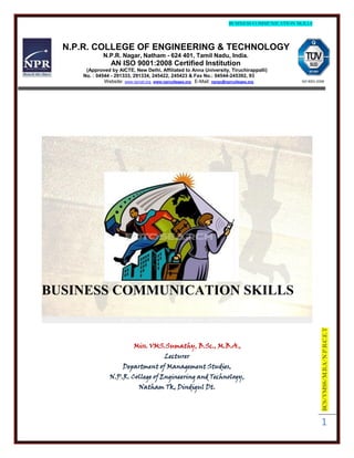 BUSINESS COMMUNICATION SKILLS




  N.P.R. COLLEGE OF ENGINEERING & TECHNOLOGY
             N.P.R. Nagar, Natham - 624 401, Tamil Nadu, India.
                 AN ISO 9001:2008 Certified Institution
      (Approved by AICTE, New Delhi, Affiliated to Anna University, Tiruchirappalli)
     No. : 04544 - 291333, 291334, 245422, 245423 & Fax No.: 04544-245392, 93
              Website: www.nprcet.org, www.nprcolleges.org E-Mail: nprgc@nprcolleges.org       ISO 9001:2008




BUSINESS COMMUNICATION SKILLS

                                                                                                          BCS/VMSS/M.B.A/N.P.R.C.E.T


                           Miss. VMS.Sumathy, B.Sc., M.B.A.,
                                         Lecturer
                      Department of Management Studies,
                N.P.R. College of Engineering and Technology,
                             Natham Tk, Dindigul Dt.




                                                                                                          1
 