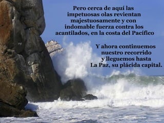 Pero cerca de aquí las  impetuosas olas revientan majestuosamente y con  indomable fuerza contra los acantilados, en la costa del Pacífico Y ahora continuemos  nuestro recorrido y lleguemos hasta La Paz, su plácida capital. 