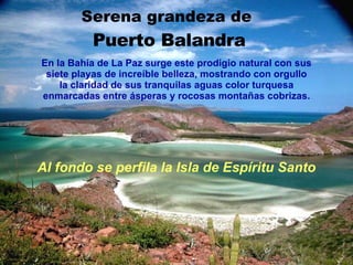 Serena grandeza de  Puerto Balandra Al fondo se perfila la Isla de Espíritu Santo En la Bahía de La Paz surge este prodigio natural con sus siete playas de increíble belleza, mostrando con orgullo la claridad de sus tranquilas aguas color turquesa enmarcadas entre ásperas y rocosas montañas cobrizas. 