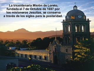 La tricentenaria Misión de Loreto, fundada el 7 de Octubre de 1697 por  los misioneros Jesuítas, se conserva a través de los siglos para la posteridad.  