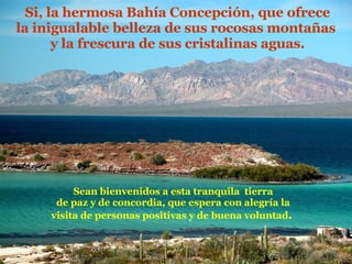 Si, la hermosa Bahía Concepción, que ofrece la inigualable belleza de sus rocosas montañas  y la frescura de sus cristalinas aguas. Sean bienvenidos a esta tranquila  tierra de paz y de concordia, que espera con alegría la visita de personas positivas y de buena voluntad .  