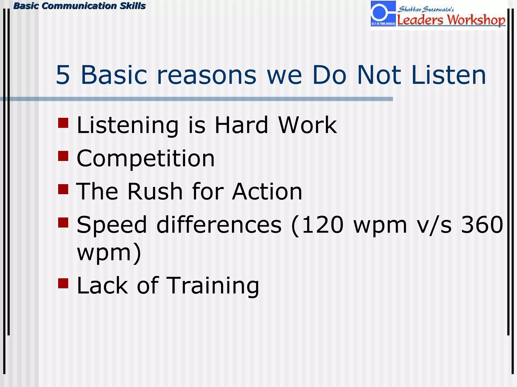 Basic Communication SkillsBasic Communication Skills
5 Basic reasons we Do Not Listen
 Listening is Hard Work
 Competition
 The Rush for Action
 Speed differences (120 wpm v/s 360
wpm)
 Lack of Training
 