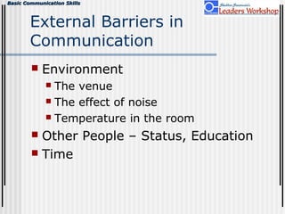 Basic Communication SkillsBasic Communication Skills
External Barriers in
Communication
 Environment
 The venue
 The effect of noise
 Temperature in the room
 Other People – Status, Education
 Time
 
