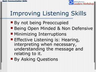 Basic Communication SkillsBasic Communication Skills
Improving Listening Skills
 By not being Preoccupied
 Being Open Minded & Non Defensive
 Minimizing Interruptions
 Effective Listening is: Hearing,
interpreting when necessary,
understanding the message and
relating to it.
 By Asking Questions
 