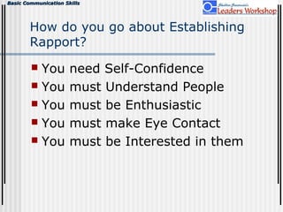Basic Communication SkillsBasic Communication Skills
How do you go about Establishing
Rapport?
 You need Self-Confidence
 You must Understand People
 You must be Enthusiastic
 You must make Eye Contact
 You must be Interested in them
 