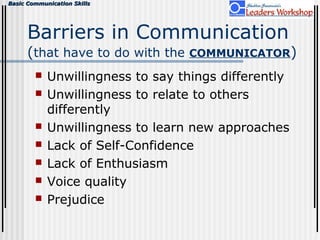 Basic Communication SkillsBasic Communication Skills
Barriers in Communication
(that have to do with the COMMUNICATOR)
 Unwillingness to say things differently
 Unwillingness to relate to others
differently
 Unwillingness to learn new approaches
 Lack of Self-Confidence
 Lack of Enthusiasm
 Voice quality
 Prejudice
 