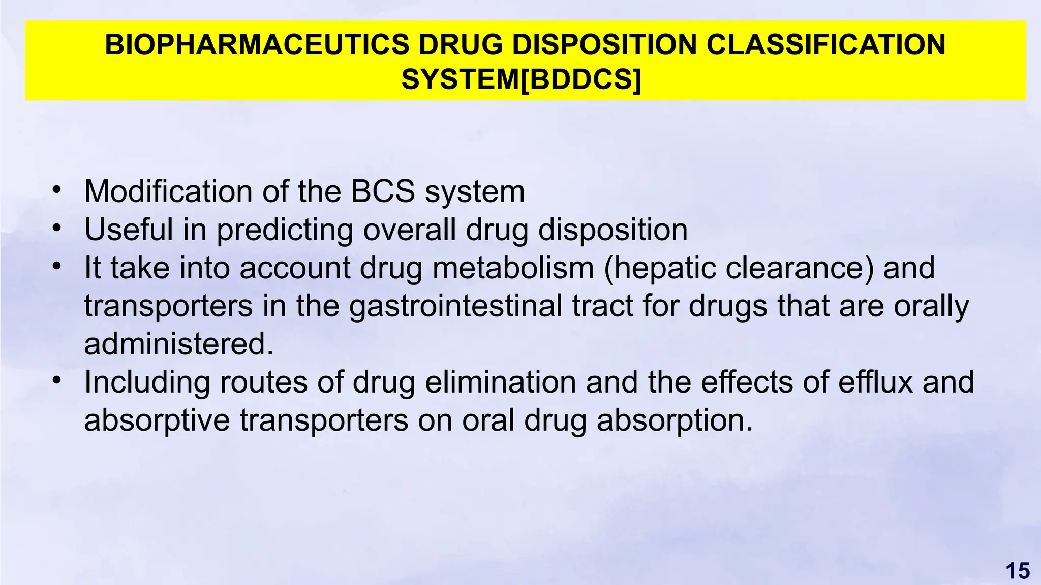 15
BIOPHARMACEUTICS DRUG DISPOSITION CLASSIFICATION
SYSTEM[BDDCS]
• Modification of the BCS system
• Useful in predicting overall drug disposition
• It take into account drug metabolism (hepatic clearance) and
transporters in the gastrointestinal tract for drugs that are orally
administered.
• Including routes of drug elimination and the effects of efflux and
absorptive transporters on oral drug absorption.
 