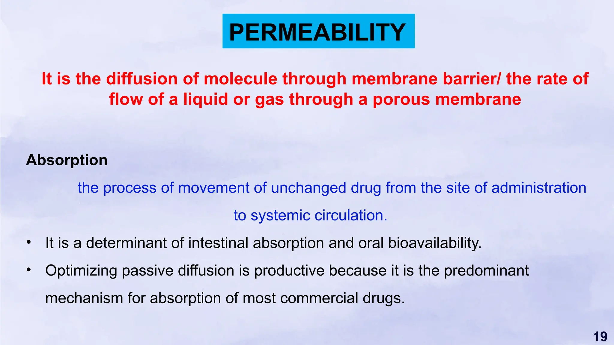 19
Absorption
the process of movement of unchanged drug from the site of administration
to systemic circulation.
• It is a determinant of intestinal absorption and oral bioavailability.
• Optimizing passive diffusion is productive because it is the predominant
mechanism for absorption of most commercial drugs.
PERMEABILITY
It is the diffusion of molecule through membrane barrier/ the rate of
flow of a liquid or gas through a porous membrane
 