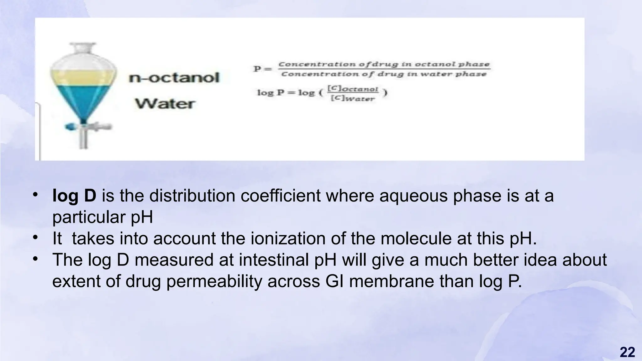 22
• log D is the distribution coefficient where aqueous phase is at a
particular pH
• It takes into account the ionization of the molecule at this pH.
• The log D measured at intestinal pH will give a much better idea about
extent of drug permeability across GI membrane than log P.
 