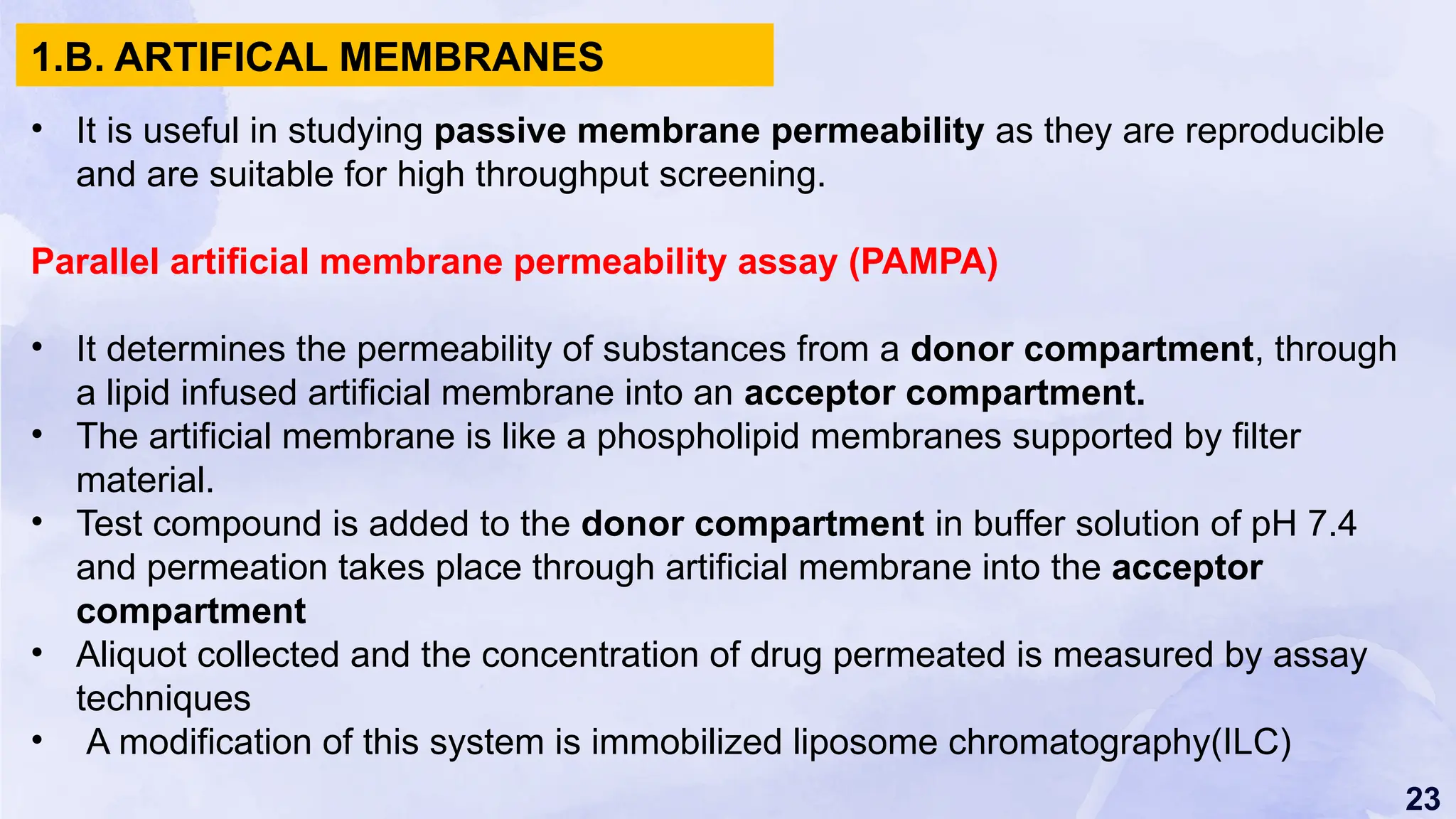 23
• It is useful in studying passive membrane permeability as they are reproducible
and are suitable for high throughput screening.
Parallel artificial membrane permeability assay (PAMPA)
• It determines the permeability of substances from a donor compartment, through
a lipid infused artificial membrane into an acceptor compartment.
• The artificial membrane is like a phospholipid membranes supported by filter
material.
• Test compound is added to the donor compartment in buffer solution of pH 7.4
and permeation takes place through artificial membrane into the acceptor
compartment
• Aliquot collected and the concentration of drug permeated is measured by assay
techniques
• A modification of this system is immobilized liposome chromatography(ILC)
1.B. ARTIFICAL MEMBRANES
 
