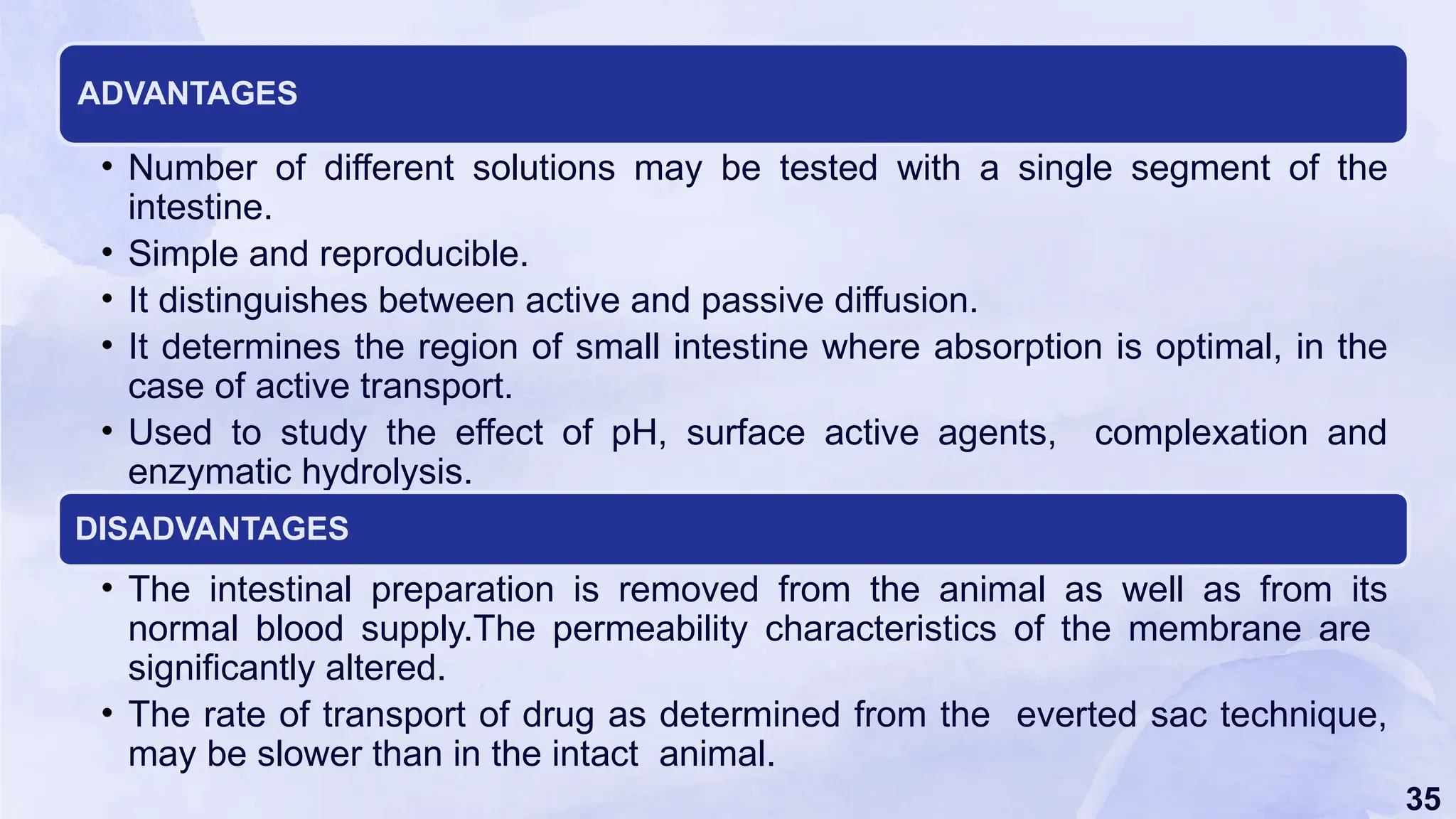 35
ADVANTAGES
• Number of different solutions may be tested with a single segment of the
intestine.
• Simple and reproducible.
• It distinguishes between active and passive diffusion.
• It determines the region of small intestine where absorption is optimal, in the
case of active transport.
• Used to study the effect of pH, surface active agents, complexation and
enzymatic hydrolysis.
DISADVANTAGES
• The intestinal preparation is removed from the animal as well as from its
normal blood supply.The permeability characteristics of the membrane are
significantly altered.
• The rate of transport of drug as determined from the everted sac technique,
may be slower than in the intact animal.
 