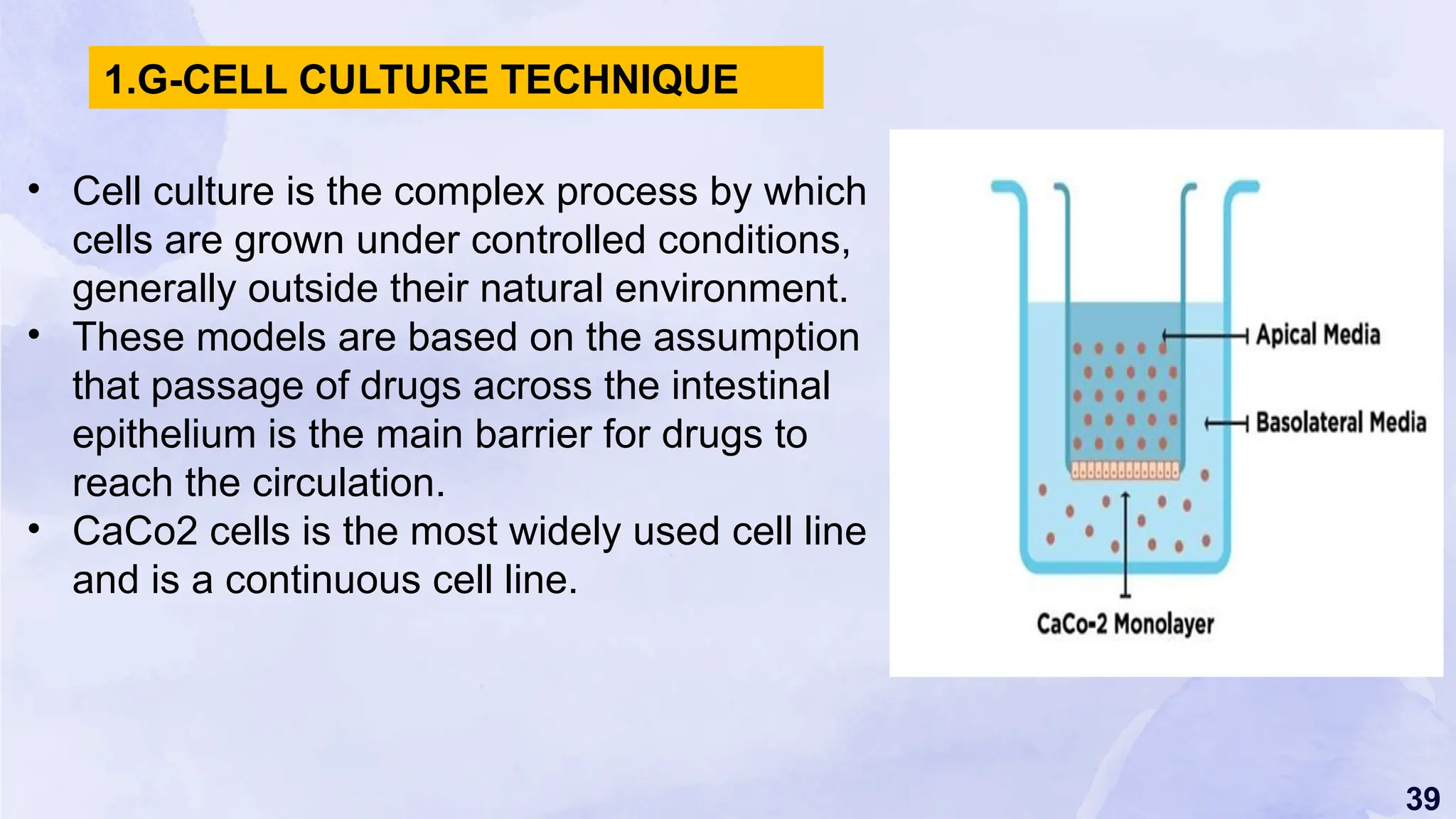 39
• Cell culture is the complex process by which
cells are grown under controlled conditions,
generally outside their natural environment.
• These models are based on the assumption
that passage of drugs across the intestinal
epithelium is the main barrier for drugs to
reach the circulation.
• CaCo2 cells is the most widely used cell line
and is a continuous cell line.
1.G-CELL CULTURE TECHNIQUE
 