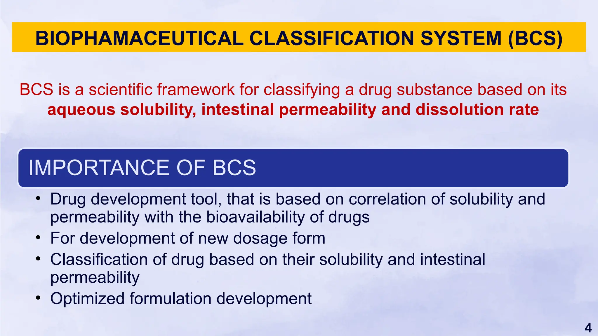 4
BIOPHAMACEUTICAL CLASSIFICATION SYSTEM (BCS)
BCS is a scientific framework for classifying a drug substance based on its
aqueous solubility, intestinal permeability and dissolution rate
IMPORTANCE OF BCS
• Drug development tool, that is based on correlation of solubility and
permeability with the bioavailability of drugs
• For development of new dosage form
• Classification of drug based on their solubility and intestinal
permeability
• Optimized formulation development
 