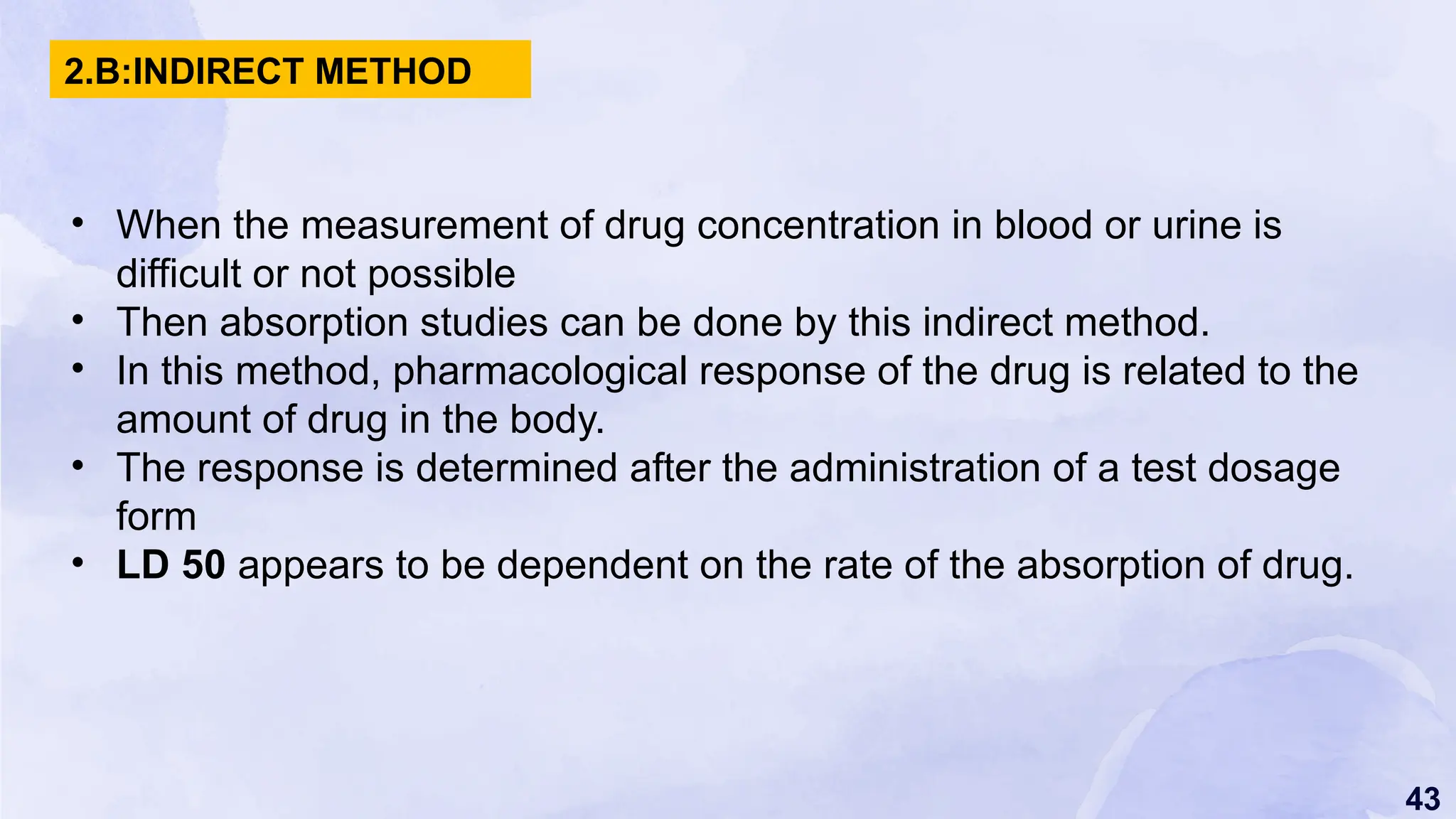 43
• When the measurement of drug concentration in blood or urine is
difficult or not possible
• Then absorption studies can be done by this indirect method.
• In this method, pharmacological response of the drug is related to the
amount of drug in the body.
• The response is determined after the administration of a test dosage
form
• LD 50 appears to be dependent on the rate of the absorption of drug.
2.B:INDIRECT METHOD
 