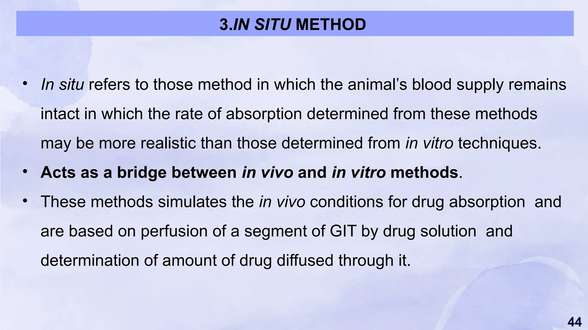 44
• In situ refers to those method in which the animal’s blood supply remains
intact in which the rate of absorption determined from these methods
may be more realistic than those determined from in vitro techniques.
• Acts as a bridge between in vivo and in vitro methods.
• These methods simulates the in vivo conditions for drug absorption and
are based on perfusion of a segment of GIT by drug solution and
determination of amount of drug diffused through it.
3.IN SITU METHOD
 