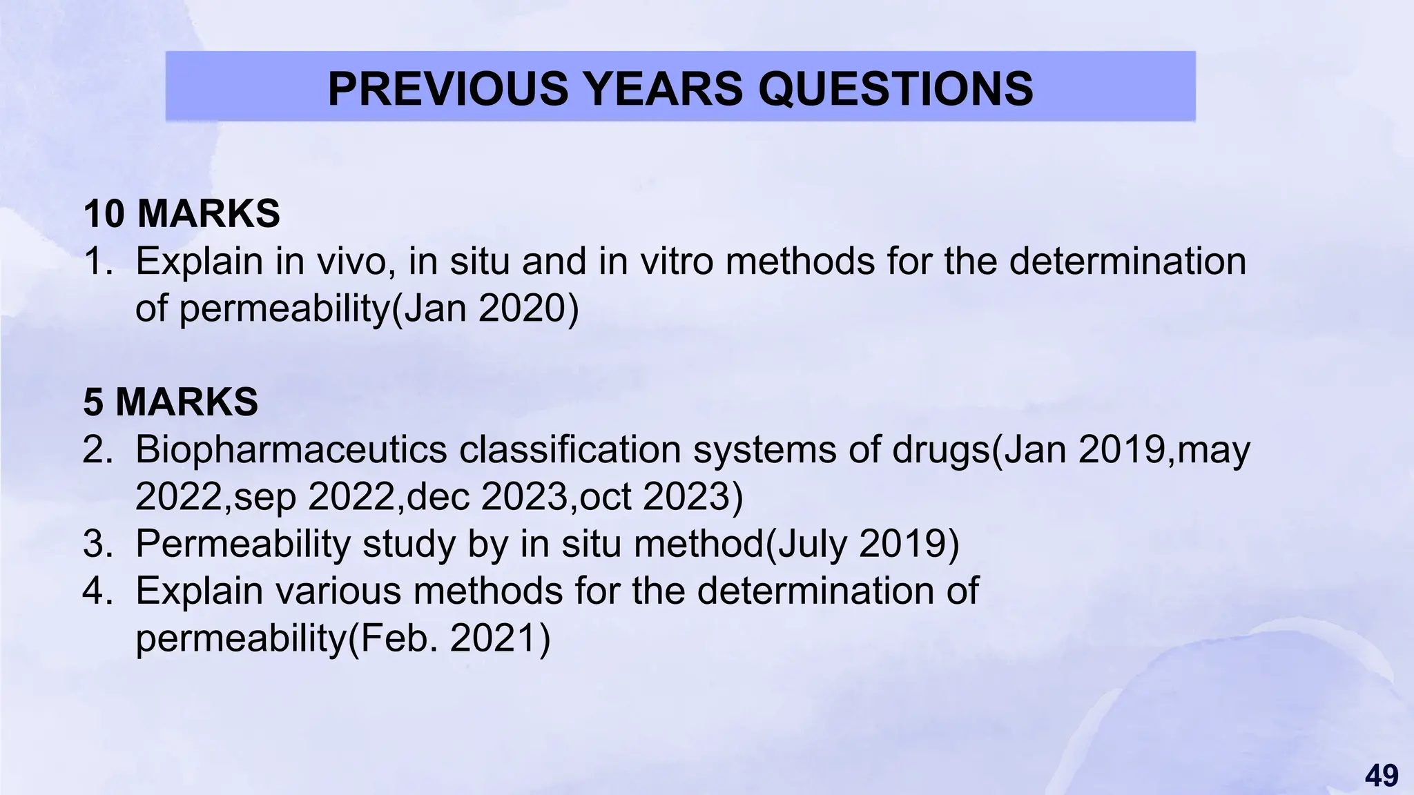 49
PREVIOUS YEARS QUESTIONS
10 MARKS
1. Explain in vivo, in situ and in vitro methods for the determination
of permeability(Jan 2020)
5 MARKS
2. Biopharmaceutics classification systems of drugs(Jan 2019,may
2022,sep 2022,dec 2023,oct 2023)
3. Permeability study by in situ method(July 2019)
4. Explain various methods for the determination of
permeability(Feb. 2021)
 
