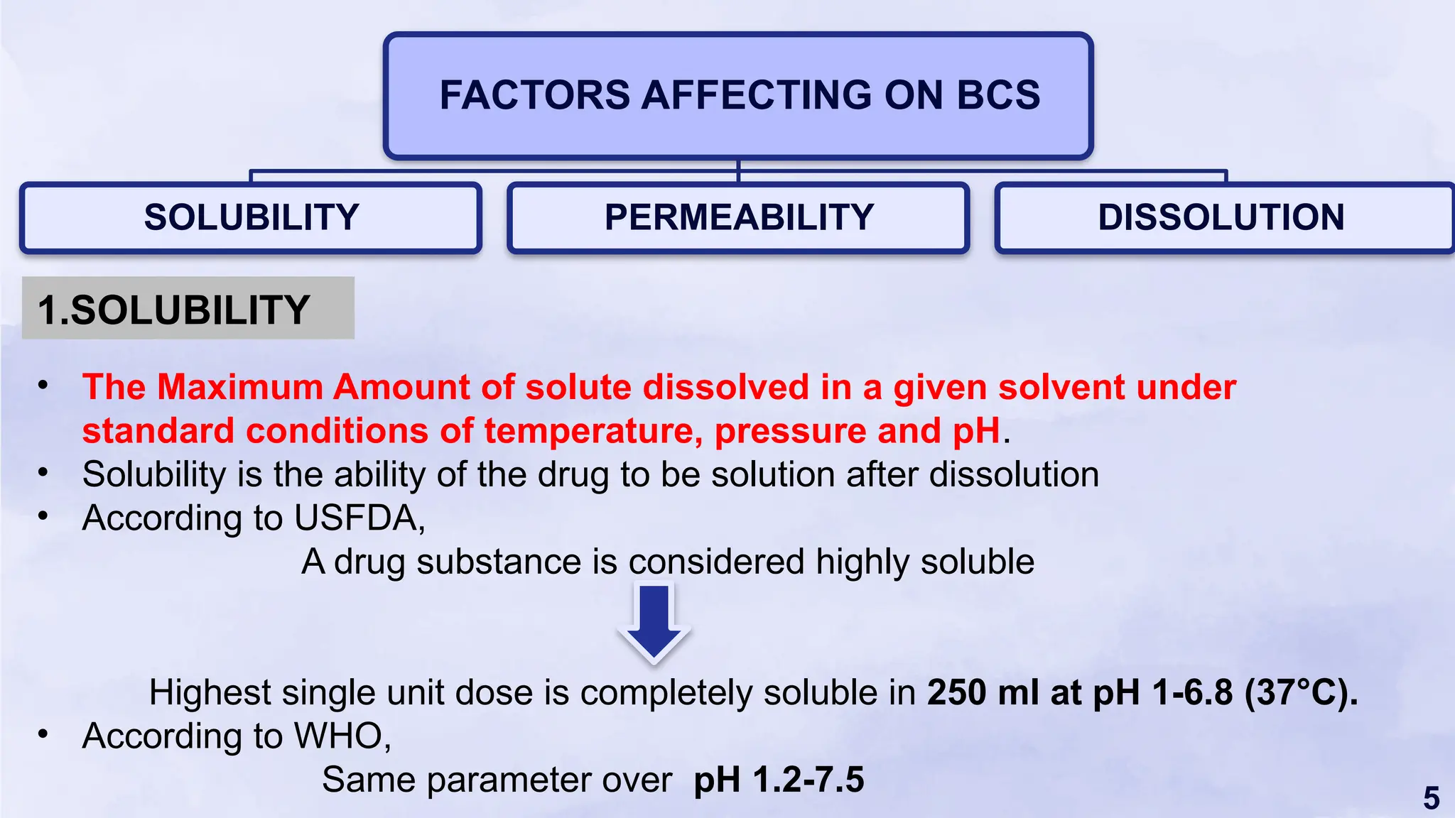 5
FACTORS AFFECTING ON BCS
SOLUBILITY PERMEABILITY DISSOLUTION
• The Maximum Amount of solute dissolved in a given solvent under
standard conditions of temperature, pressure and pH.
• Solubility is the ability of the drug to be solution after dissolution
• According to USFDA,
A drug substance is considered highly soluble
Highest single unit dose is completely soluble in 250 ml at pH 1-6.8 (37°C).
• According to WHO,
Same parameter over pH 1.2-7.5
1.SOLUBILITY
 