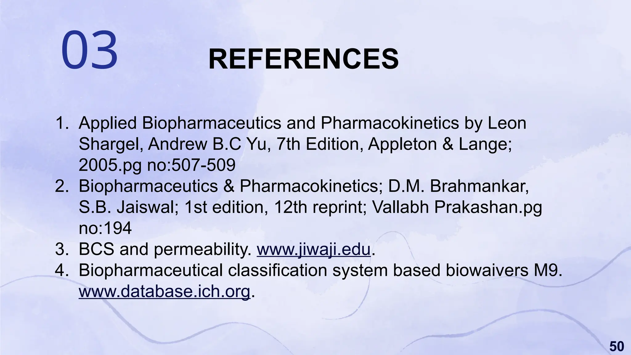 50
03 REFERENCES
1. Applied Biopharmaceutics and Pharmacokinetics by Leon
Shargel, Andrew B.C Yu, 7th Edition, Appleton & Lange;
2005.pg no:507-509
2. Biopharmaceutics & Pharmacokinetics; D.M. Brahmankar,
S.B. Jaiswal; 1st edition, 12th reprint; Vallabh Prakashan.pg
no:194
3. BCS and permeability. www.jiwaji.edu.
4. Biopharmaceutical classification system based biowaivers M9.
www.database.ich.org.
 